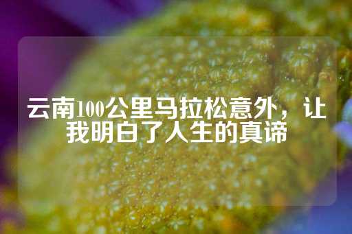 云南100公里马拉松意外，让我明白了人生的真谛-第1张图片-皇冠信用盘出租