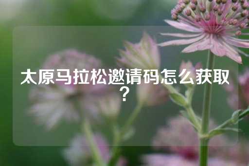 太原马拉松邀请码怎么获取？