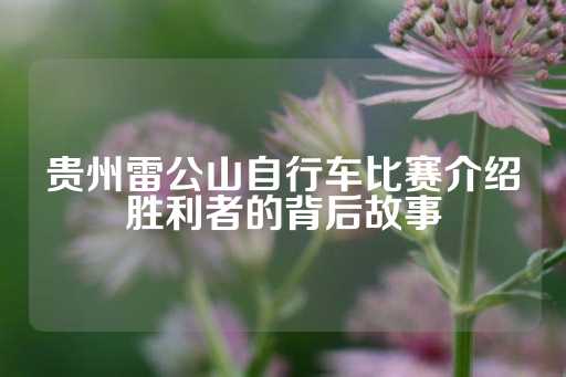 贵州雷公山自行车比赛介绍胜利者的背后故事-第1张图片-皇冠信用盘出租